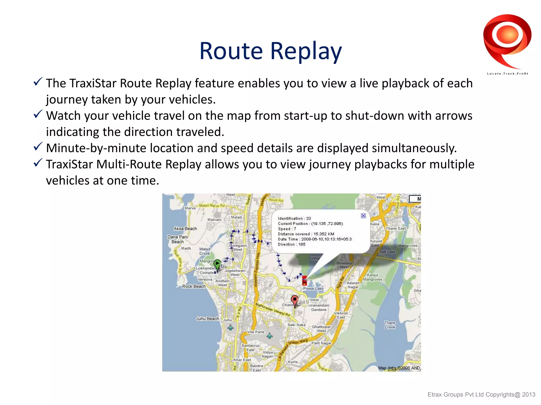 Route Replay
 The TraxiStar Route Replay feature enables you to view a live playback of each
journey taken by your vehicles.
 Watch your vehicle travel on the map from start-up to shut-down with arrows
indicating the direction traveled.
 Minute-by-minute location and speed details are displayed simultaneously.
 TraxiStar Multi-Route Replay allows you to view journey playbacks for multiple
vehicles at one time.
Etrax Groups Pvt Ltd Copyrights@ 2013
 