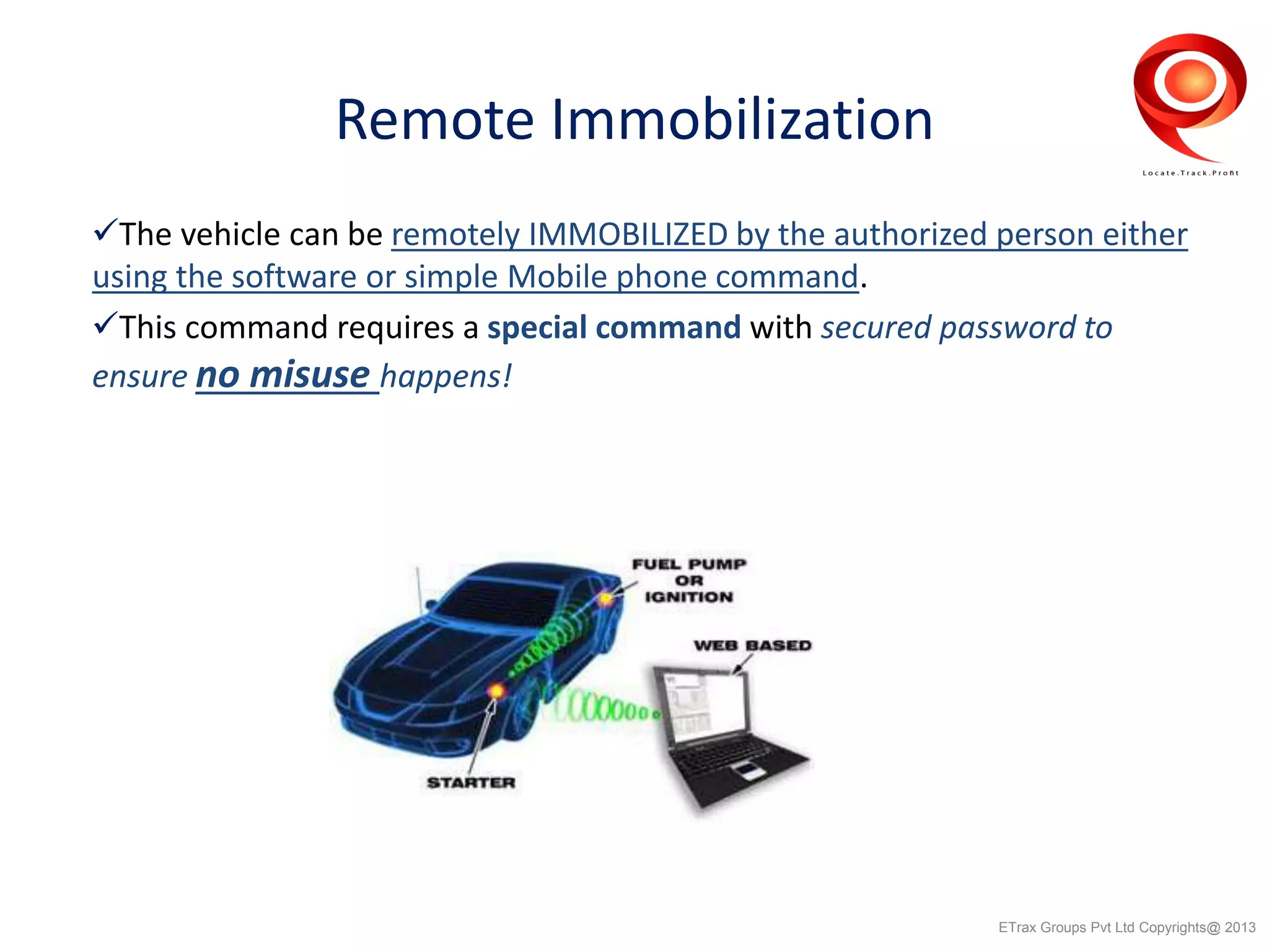 Remote Immobilization
The vehicle can be remotely IMMOBILIZED by the authorized person either
using the software or simple Mobile phone command.
This command requires a special command with secured password to
ensure no misuse happens!
ETrax Groups Pvt Ltd Copyrights@ 2013
 