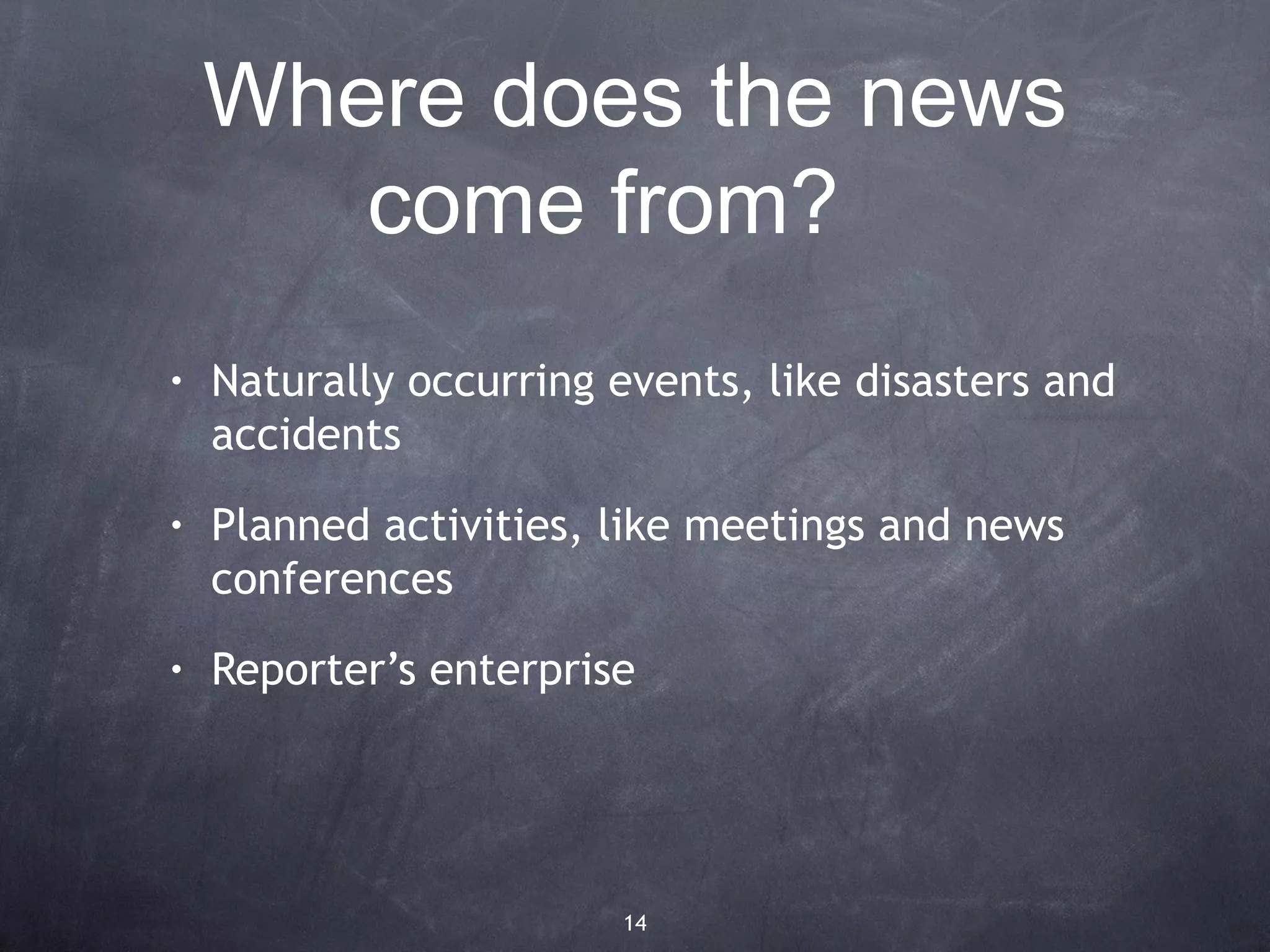 Where does the news
       come from?
•   Naturally occurring events, like disasters and
    accidents
•   Planned activities, like meetings and news
    conferences
•   Reporter’s enterprise




                        14
 