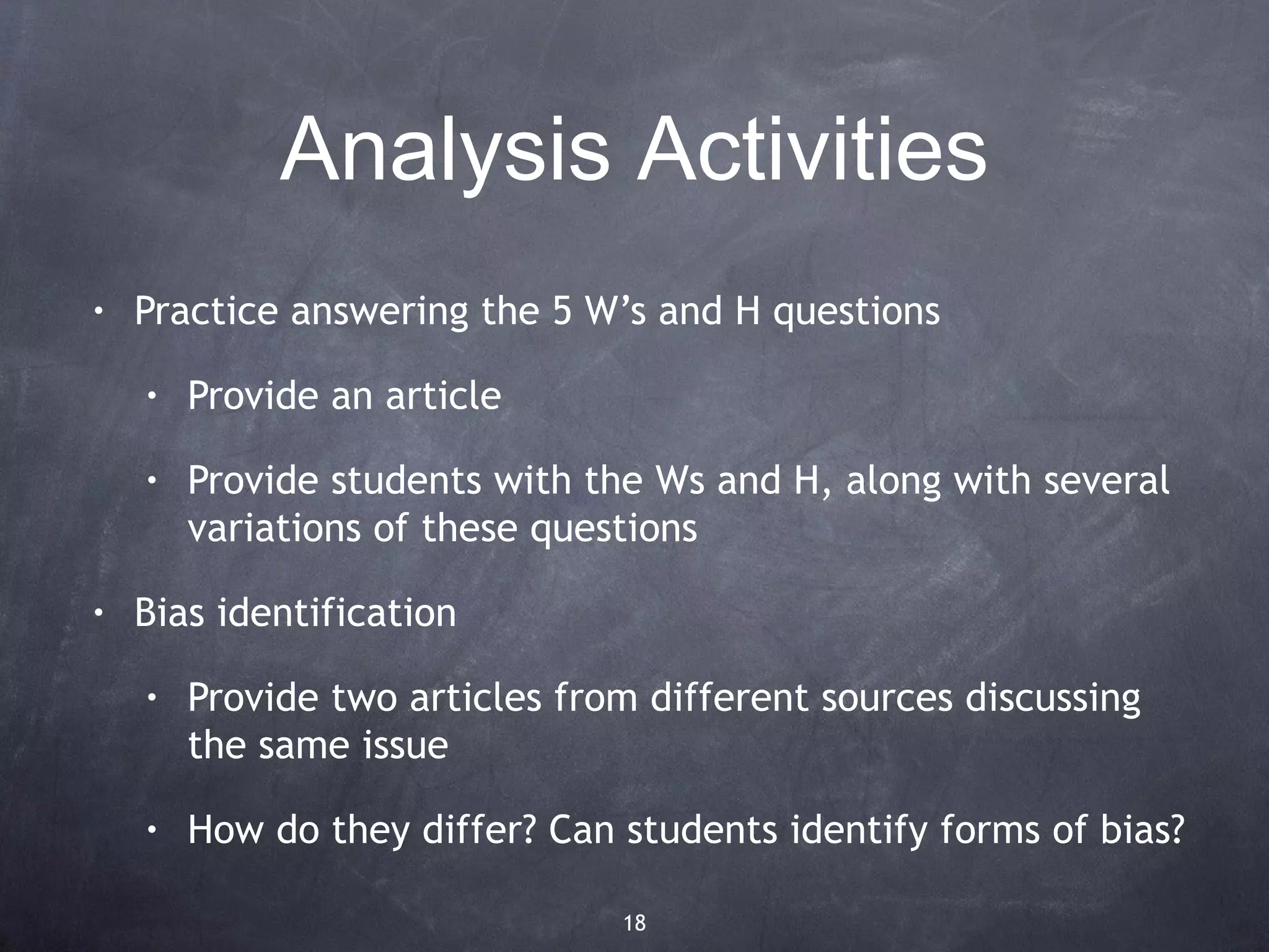 Analysis Activities
•   Practice answering the 5 W’s and H questions
    •   Provide an article
    •   Provide students with the Ws and H, along with several
        variations of these questions
•   Bias identification
    •   Provide two articles from different sources discussing
        the same issue
    •   How do they differ? Can students identify forms of bias?

                                18
 