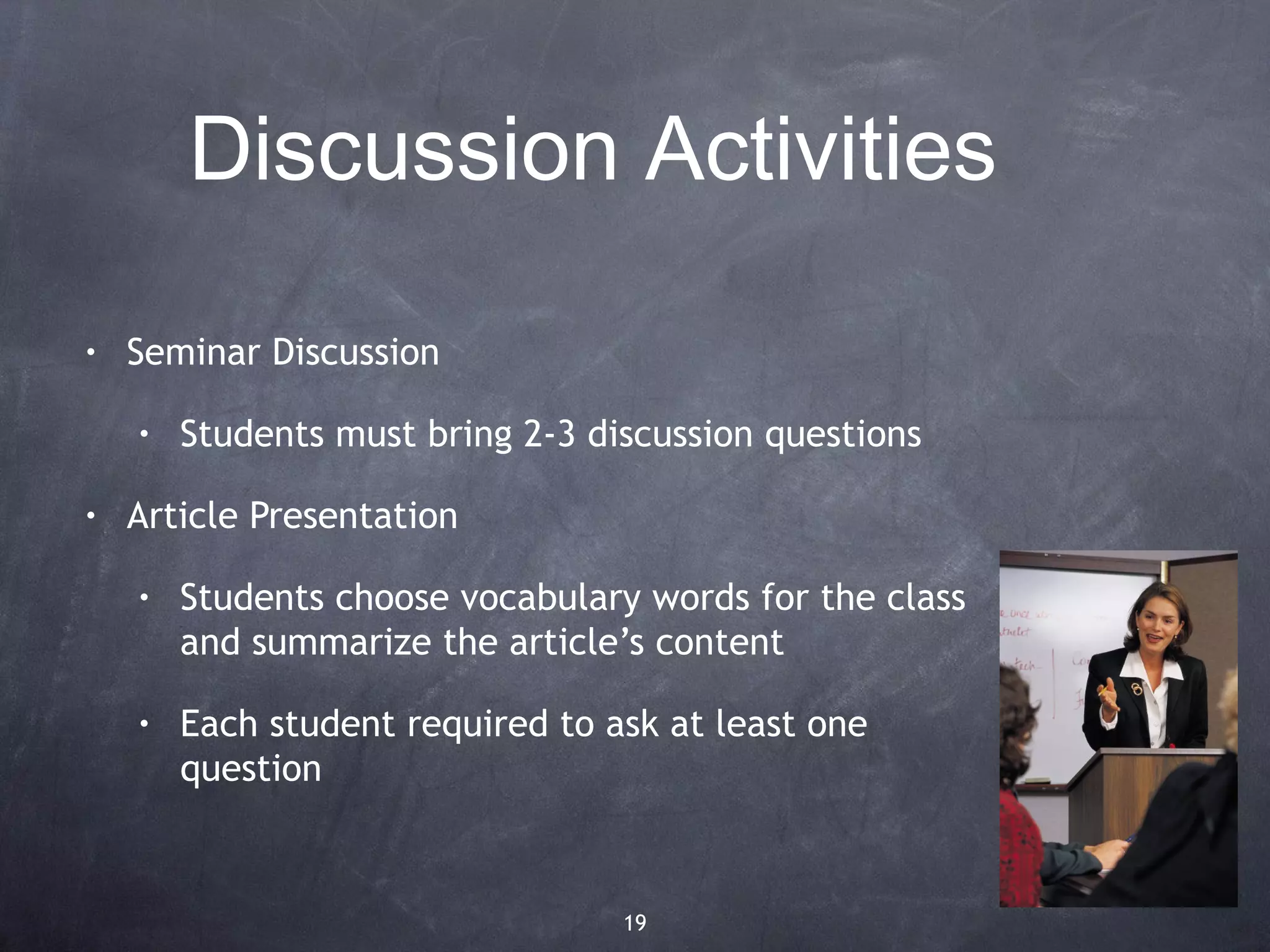 Discussion Activities

•   Seminar Discussion

    •   Students must bring 2-3 discussion questions

•   Article Presentation

    •   Students choose vocabulary words for the class
        and summarize the article’s content

    •   Each student required to ask at least one
        question



                                  19
 