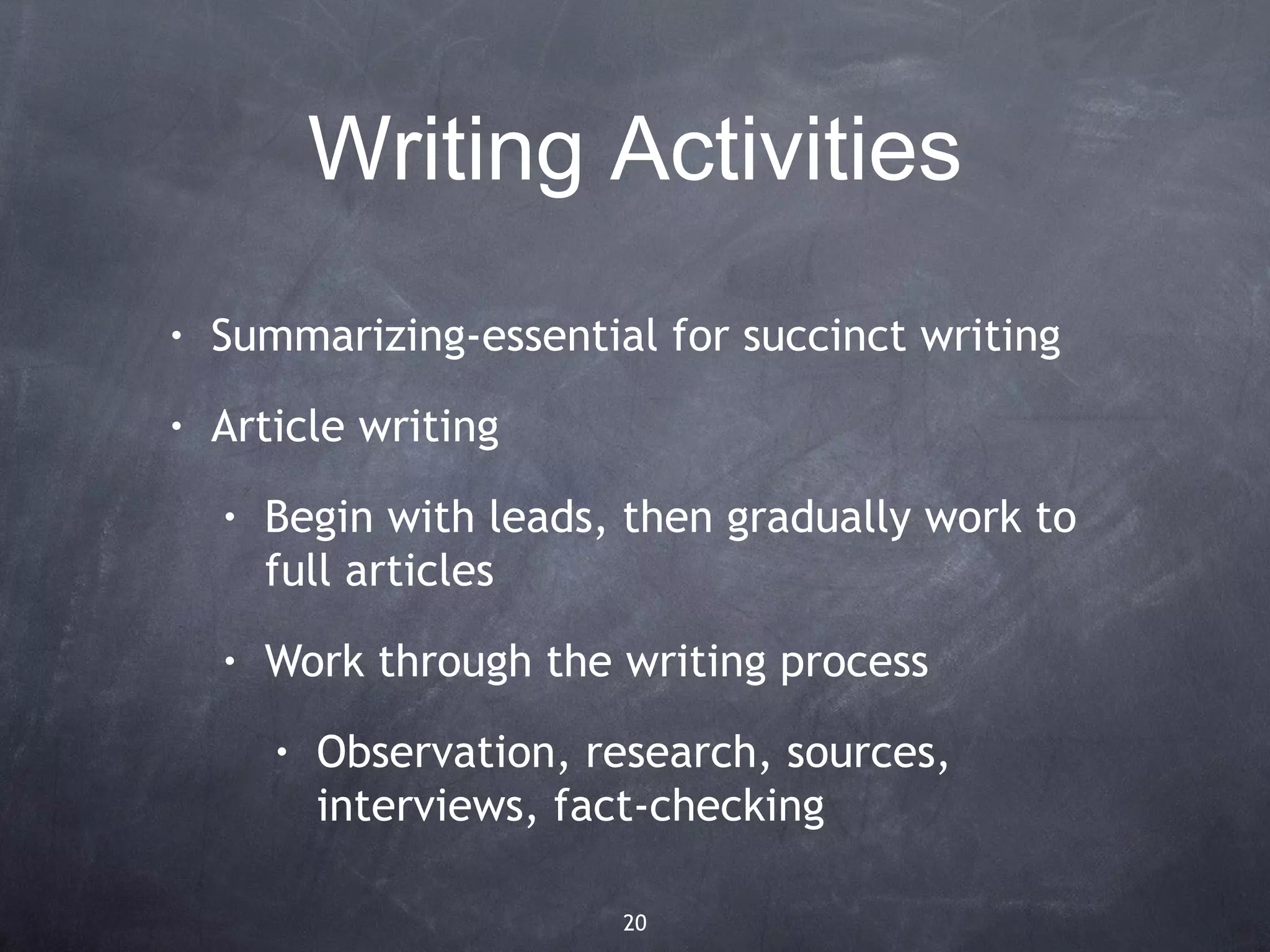 Writing Activities
•   Summarizing-essential for succinct writing
•   Article writing
    •   Begin with leads, then gradually work to
        full articles
    •   Work through the writing process
        •   Observation, research, sources,
            interviews, fact-checking

                          20
 