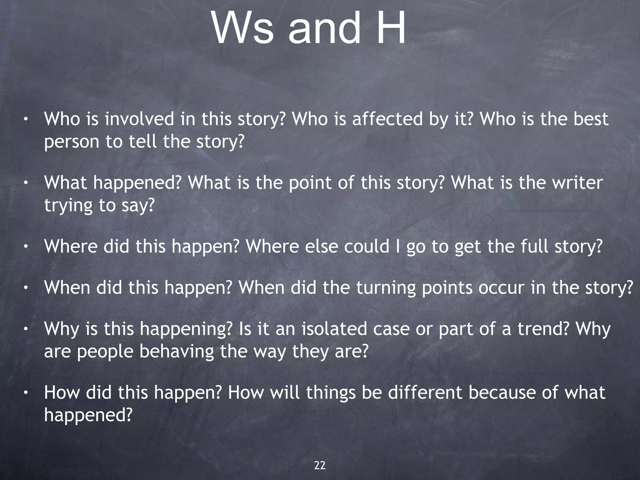 Ws and H
•   Who is involved in this story? Who is affected by it? Who is the best
    person to tell the story?

•   What happened? What is the point of this story? What is the writer
    trying to say?

•   Where did this happen? Where else could I go to get the full story?

•   When did this happen? When did the turning points occur in the story?

•   Why is this happening? Is it an isolated case or part of a trend? Why
    are people behaving the way they are?

•   How did this happen? How will things be different because of what
    happened?

                                    22
 