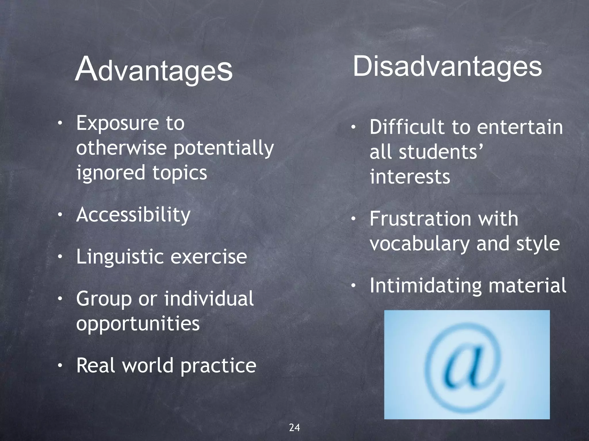 Advantages                   Disadvantages
•   Exposure to                  •   Difficult to entertain
    otherwise potentially            all students’
    ignored topics                   interests
•   Accessibility                •   Frustration with
                                     vocabulary and style
•   Linguistic exercise
                                 •   Intimidating material
•   Group or individual
    opportunities
•   Real world practice

                            24
 