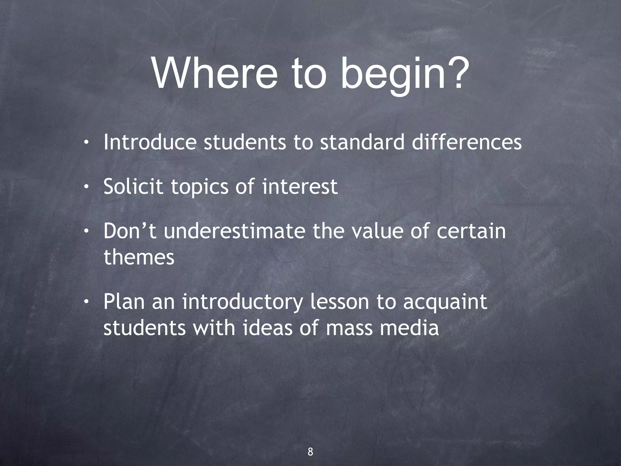 Where to begin?
•   Introduce students to standard differences
•   Solicit topics of interest
•   Don’t underestimate the value of certain
    themes
•   Plan an introductory lesson to acquaint
    students with ideas of mass media




                          8
 