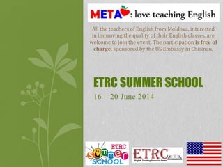 16 – 20 June 2014
ETRC SUMMER SCHOOL
All the teachers of English from Moldova, interested
in improving the quality of their English classes, are
welcome to join the event. The participation is free of
charge, sponsored by the US Embassy in Chisinau.
 