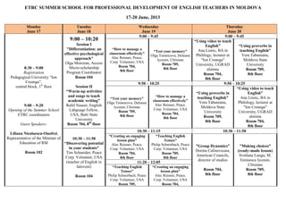 ETRC SUMMER SCHOOL FOR PROFESSIONAL DEVELOPMENT OF ENGLISH TEACHERS IN MOLDOVA
17-20 June, 2013
Monday
June 17
Tuesday
June 18
Wednesday
June 19
Thursday
June 20
8:30 – 9:00
Registration
Pedagogical University “Ion
Creanga”,
central block, 1st
floor
9:00 – 9:20
Opening of the Summer School
ETRC coordinators
Guest Speakers:
Liliana Nicolaescu-Onofrei,
Representative of the Minister of
Education of RM
Room 102
9:00 – 10:20
Session I
"Differentiation: an
effective psychological
approach"
Olga Morozan, Access
Micro-scholarship
Program Coordinator
Room 104
Session II
“Warm-up activities
and songs to teach
academic writing”
Rafel Naseer, English
Labguage Fellow,
USA, Balti State
University
Room 704, 8th
floor
9:00 – 9:45 9:00 – 9:45
“How to manage a
classroom effectively”
Alec Reisner, Peace.
Corp. Volunteer, USA
Room 704,
8th floor
“Test your memory”
Olga Temnicova, Deleanu
lyceum, Chisinau
Room 709,
8th floor
“Using video to teach
English”
Ana Lisnic, BA in
Phililogy, lecturer at
"Ion Creanga"
University, UGRAD
alumna
Room 704,
8th floor
“Using proverbs in
teaching English”
Vera Tabureanu,
Moldova State
University
Room 709,
8th floor
9:50 – 10:25 9:50 – 10:25
“Test your memory”
Olga Temnicova, Deleanu
lyceum, Chisinau
Room 709,
8th floor
“How to manage a
classroom effectively”
Alec Reisner, Peace.
Corp. Volunteer, USA
Room 704,
8th floor
“Using proverbs in
teaching English”
Vera Tabureanu,
Moldova State
University
Room 709,
8th floor
“Using video to teach
English”
Ana Lisnic, BA in
Philology, lecturer at
"Ion Creanga"
University, UGRAD
alumna
Room 704,
8th floor
10:30 – 11:50
“Discovering potential
in your students”
Tim Schneider, Peace
Corp. Volunteer, USA
(teacher of English in
Ialoveni)
Room 104
10:30 – 11:15 10:30 – 11:50
“Creating an engaging
lesson plan”
Alec Reisner, Peace.
Corp. Volunteer, USA
Room 704,
8th floor
“Teaching English
Tenses”
Philip Schnorbach, Peace
Corp. Volunteer, USA
Room 709,
8th floor
”Group Dynamics”
Dorina Calinovscaia,
American Councils,
director of studies
Room 704,
8th floor
”Making choices”
(ready-made lesson)
Svetlana Lungu, M.
Eminescu lyceum,
Chisinau
Room 709,
8th floor
11:20 – 12:05
“Teaching English
Tenses”
Philip Schnorbach, Peace
Corp. Volunteer, USA
Room 709,
“Creating an engaging
lesson plan”
Alec Reisner, Peace.
Corp. Volunteer, USA
Room 704,
 