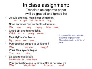 In class assignment: Translate on separate paper (will be graded and turned in) Je suis une fille, mais il est un garçon.  Nous sommes tr è s contentes d’ être ici. Chloë est une femme jolie. Mes stylos sont bleus. Pourquoi est-ce que tu es fâché ? Vous êtes sympathique.  La cusine est là-bas.  Pourquoi est-ce que tu aimes être si parreseux? I  am  a  girl,  but  he  is  a  boy. We  are  very  happy  to be  here. Chloë  is  a  pretty  woman. My  pens  are  blue. Why  are you  angry? You  are  nice. The kitchen  is  over there. Why  do you like  to be  so  lazy? 2 points off for each mistake Return to original owner Then stack neatly in center of table. 
