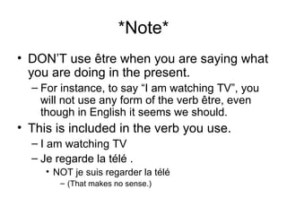 *Note* DON’T use être when you are saying what you are doing in the present.  For instance, to say “I am watching TV”, you will not use any form of the verb être, even though in English it seems we should. This is included in the verb you use.  I am watching TV Je regarde la télé .  NOT je suis regarder la télé  (That makes no sense.) 