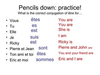 Pencils down: practice! What is the correct conjugation of être for… Vous Tu Elle Je Ricky Pierre et Jean Ton ami et toi Eric et moi êtes es est suis est sont êtes sommes You are You are She is I am Ricky is Pierre and John  are You and your friend are Eric and I are 