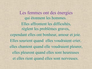 Les femmes ont des énergies qui étonnent les hommes.  Elles affrontent les difficultés, règlent les problèmes graves,  cependant elles ont bonheur, amour et joie.  Elles sourient quand  elles voudraient crier,  elles chantent quand elle voudraient pleurer, elles pleurent quand elles sont heureuses  et elles rient quand elles sont nerveuses.  