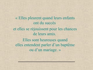 « Elles pleurent quand leurs enfants ont du succès  et elles se réjouissent pour les chances de leurs amis.  Elles sont heureuses quand elles entendent parler d’un baptême ou d’un mariage. » 