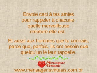 Envoie ceci à tes amies pour rappeler à chacune  quelle merveilleuse créature elle est.  Et aussi aux hommes que tu connais, parce que, parfois, ils ont besoin que quelqu’un le leur rappelle. www.mensagensvirtuais.com.br 