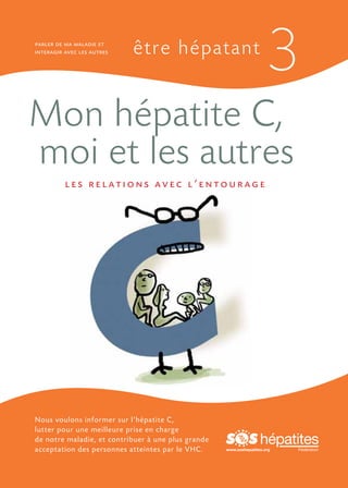 parler de ma maladie et
interagir avec les autres   être hépatant
                                                                      3
Mon hépatite C,
moi et les autres
          les relations avec l’entourage




Nous voulons informer sur l’hépatite C,
lutter pour une meilleure prise en charge
de notre maladie, et contribuer à une plus grande
acceptation des personnes atteintes par le VHC.     www.soshepatites.org
 