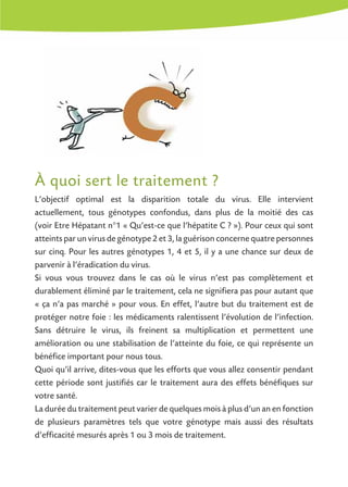 À quoi sert le traitement ?
L’objectif optimal est la disparition totale du virus. Elle intervient
actuellement, tous génotypes confondus, dans plus de la moitié des cas
(voir Etre Hépatant n°1 « Qu’est-ce que l’hépatite C ? »). Pour ceux qui sont
atteints par un virus de génotype 2 et 3, la guérison concerne quatre personnes
sur cinq. Pour les autres génotypes 1, 4 et 5, il y a une chance sur deux de
parvenir à l’éradication du virus.
Si vous vous trouvez dans le cas où le virus n’est pas complètement et
durablement éliminé par le traitement, cela ne signifiera pas pour autant que
« ça n’a pas marché » pour vous. En effet, l’autre but du traitement est de
protéger notre foie : les médicaments ralentissent l’évolution de l’infection.
Sans détruire le virus, ils freinent sa multiplication et permettent une
amélioration ou une stabilisation de l’atteinte du foie, ce qui représente un
bénéfice important pour nous tous.
Quoi qu’il arrive, dites-vous que les efforts que vous allez consentir pendant
cette période sont justifiés car le traitement aura des effets bénéfiques sur
votre santé.
La durée du traitement peut varier de quelques mois à plus d’un an en fonction
de plusieurs paramètres tels que votre génotype mais aussi des résultats
d’efficacité mesurés après 1 ou 3 mois de traitement.
 