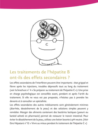 Les traitements de l'hépatite B
ont-ils des effets secondaires ?
Les effets secondaires de l'interféron peuvent être importants : état grippal et
fièvre après les injections, troubles dépressifs tout au long du traitement
(voir la brochure n° 4 « Se préparer au traitement de l'hépatite C »). Une prise
en charge psychologique est conseillée avant, pendant et après l’arrêt du
traitement. Si elle ne vous est pas proposée, n'hésitez pas à prendre les
devants et à consulter un spécialiste.
Les effets secondaires des autres médicaments sont généralement minimes
(diarrhée, dessèchement de la peau) et des solutions simples peuvent y
remédier. Manger des aliments contenant des bactéries lactiques (yaourt ou
lactéol acheté en pharmacie) permet de restaurer le transit intestinal. Pour
éviter le désséchement de la peau, utilisez une lotion lavante à pH neutre. (Voir
Etre Hépatant n°12 « Vivre au mieux pendant le traitement de l'hépatite C »)
 
