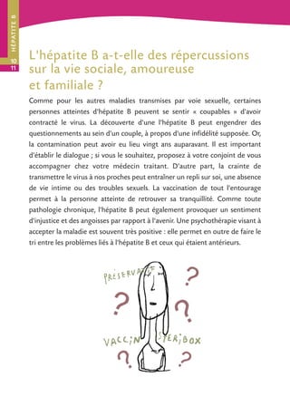 H É PAT I T E B




10
                  L'hépatite B a-t-elle des répercussions
11                sur la vie sociale, amoureuse
                  et familiale ?
                  Comme pour les autres maladies transmises par voie sexuelle, certaines
                  personnes atteintes d'hépatite B peuvent se sentir « coupables » d'avoir
                  contracté le virus. La découverte d'une l'hépatite B peut engendrer des
                  questionnements au sein d'un couple, à propos d'une infidélité supposée. Or,
                  la contamination peut avoir eu lieu vingt ans auparavant. Il est important
                  d'établir le dialogue ; si vous le souhaitez, proposez à votre conjoint de vous
                  accompagner chez votre médecin traitant. D'autre part, la crainte de
                  transmettre le virus à nos proches peut entraîner un repli sur soi, une absence
                  de vie intime ou des troubles sexuels. La vaccination de tout l'entourage
                  permet à la personne atteinte de retrouver sa tranquillité. Comme toute
                  pathologie chronique, l'hépatite B peut également provoquer un sentiment
                  d'injustice et des angoisses par rapport à l'avenir. Une psychothérapie visant à
                  accepter la maladie est souvent très positive : elle permet en outre de faire le
                  tri entre les problèmes liés à l'hépatite B et ceux qui étaient antérieurs.
 