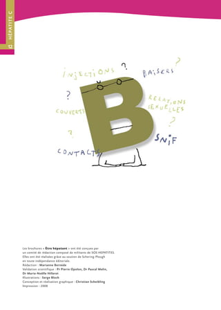H É PAT I T E C




12




                  Les brochures « Être hépatant » ont été conçues par
                  un comité de rédaction composé de militants de SOS HEPATITES.
                  Elles ont été réalisées grâce au soutien de Schering-Plough
                  en toute indépendance éditoriale.
                  Rédaction : Marianne Bernède
                  Validation scientifique : Pr Pierre Opolon, Dr Pascal Melin,
                  Dr Marie-Noëlle Hilleret
                  Illustrations : Serge Bloch
                  Conception et réalisation graphique : Christian Scheibling
                  Impression : 2008
 