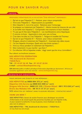 pour en savoir plus
INFOS
brochures thématiques de la collection “être hépatant” disponibles :
01   Qu’est-ce que l’hépatite C ? - Notions pour mieux comprendre
02   Vivre avec l’hépatite C - Répercussions au quotidien
03   Mon hépatite C, moi et les autres - Relations avec l’entourage
04   Se préparer au traitement de l’hépatite C - Mettre toutes les chances de son côté
05   Je surveille mon hépatite C - Comprendre mes examens et leurs résultats
06   Y’a pas que le foie dans l’hépatite C - Les manifestations extra-hépatiques
07   C comme cirrhose - Apprendre à vivre avec une cirrhose
08   C’est dans ma tête ou c’est l’hépatite ? - Fatigue et troubles de l’humeur
09   Qu’est-ce que l’hépatite B ? - Notions pour mieux comprendre
10   Drogues, alcool et traitement de l’hépatite C - Inventaire des idées reçues
11   J’ai une hépatite chronique. Quels sont mes droits sociaux ?
12   Vivre au mieux pendant le traitement de l’hépatite C.
13   Mon traitement n’a pas marché : que faire ?
14   Co-infection VIH et hépatites virales : réagir avant que les virus s’emmêlent !
Pour obtenir ces brochures contacter :
SOS HÉPATITES FÉDÉRATION
190, boulevard de charonne
75020 Paris
Tél. : 01 43 67 26 40 Fax : 01 43 67 26 84
e-mail : contact@soshepatites.org
SOS hépatites publie un bulletin périodique d’information disponible par abonnement : 20 Euros/an
Consultez également notre site internet : www.soshepatites.org

ÉCOUTE ET SOUTIEN
pour obtenir une écoute et des réponses :
SOS HÉPATITES au 0800 004 372 (n° vert)
Hépatites Info Service au 0800 845 800 (n° vert)
Drogues Info Service : 0800 231 313 / Écoute Alcool : 0811 913 030 (n OS vert)
Droits des Malades Info : 08 10 51 51 51 (n° azur)
SOS hépatites est présent dans plusieurs régions : contactez-nous !
faire un don !
SOS HÉPATITES a besoin de soutien financier pour développer ses activités
d'information et de conseil auprès des personnes touchées par une hépatite virale,
et pour soutenir la recherche. Si vous le pouvez, merci d'adresser vos dons
avec nom et adresse à :
SOS HÉPATITES – 190, boulevard de charonne – 75020 Paris
Un reçu fiscal vous sera envoyé.
 