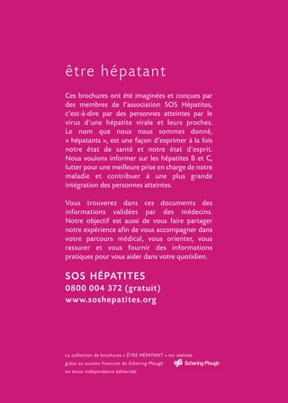 être hépatant
Ces brochures ont été imaginées et conçues par
des membres de l’association SOS Hépatites,
c’est-à-dire par des personnes atteintes par le
virus d’une hépatite virale et leurs proches.
Le nom que nous nous sommes donné,
« hépatants », est une façon d’exprimer à la fois
notre état de santé et notre état d’esprit.
Nous voulons informer sur les hépatites B et C,
lutter pour une meilleure prise en charge de notre
maladie et contribuer à une plus grande
intégration des personnes atteintes.

Vous trouverez dans ces documents des
informations validées par des médecins.
Notre objectif est aussi de vous faire partager
notre expérience afin de vous accompagner dans
votre parcours médical, vous orienter, vous
rassurer et vous fournir des informations
pratiques pour vous aider dans votre quotidien.

SOS HÉPATITES
0800 004 372 (gratuit)
www.soshepatites.org




La collection de brochures « ÊTRE HÉPATANT » est réalisée
grâce au soutien financier de Schering-Plough
en toute indépendance éditoriale.
 