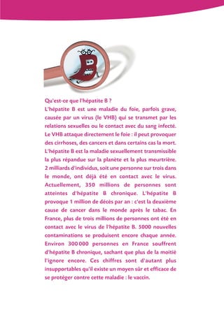 Qu'est-ce que l'hépatite B ?
L'hépatite B est une maladie du foie, parfois grave,
causée par un virus (le VHB) qui se transmet par les
relations sexuelles ou le contact avec du sang infecté.
Le VHB attaque directement le foie : il peut provoquer
des cirrhoses, des cancers et dans certains cas la mort.
L'hépatite B est la maladie sexuellement transmissible
la plus répandue sur la planète et la plus meurtrière.
2 milliards d'individus, soit une personne sur trois dans
le monde, ont déjà été en contact avec le virus.
Actuellement, 350 millions de personnes sont
atteintes d'hépatite B chronique. L'hépatite B
provoque 1 million de décès par an : c'est la deuxième
cause de cancer dans le monde après le tabac. En
France, plus de trois millions de personnes ont été en
contact avec le virus de l'hépatite B. 5000 nouvelles
contaminations se produisent encore chaque année.
Environ 300 000 personnes en France souffrent
d'hépatite B chronique, sachant que plus de la moitié
l'ignore encore. Ces chiffres sont d'autant plus
insupportables qu'il existe un moyen sûr et efficace de
se protéger contre cette maladie : le vaccin.
 