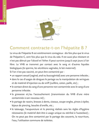 H É PAT I T E B




2
3




                  Comment contracte-t-on l'hépatite B ?
                  Le virus de l'hépatite B est extrêmement contagieux : dix fois plus que le virus
                  de l'hépatite C, cent fois plus que le virus du sida. Il est aussi plus résistant et
                  n'est pas détruit par l'alcool et l'éther. Il peut survivre jusqu'à sept jours à l'air
                  libre. Le VHB se transmet par contact avec le sang et d'autres liquides
                  biologiques (le sperme, les sécrétions vaginales, le lait maternel).
                  Si l'on n'est pas vacciné, on peut être contaminé par :
                  • un rapport sexuel (vaginal, anal ou buccogénital) avec une personne infectée ;
                  • dans le cas d’usages de drogues le partage ou la manipulation de seringues
                     et de matériel d'injection ou de sniff (cuillère, coton, paille, etc) ;
                  • le contact direct du sang d'une personne non contaminée avec le sang d'une
                     personne infectée.
                  • la grossesse et/ou l'accouchement (transmission du VHB d'une mère
                     contaminée à son nouveau-né) ;
                  • le partage de rasoirs, brosses à dents, ciseaux, coupe-ongles, pinces à épiler,
                     bijoux de piercing, boucles d'oreille, etc ;
                  • le tatouage, l'acupuncture et le piercing réalisés sans les règles d'hygiène
                     nécessaires (le matériel doit être à usage unique ou stérilisé à l'autoclave) ;
                     On ne peut pas être contaminé par le partage des couverts, la nourriture,
                     l'eau, l'utilisation commune de toilettes.
 