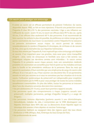 Un vaccin pour protéger son entourage

   Il existe un vaccin sûr et efficace permettant de prévenir l'infection. Ce vaccin,
   disponible depuis 1982, se fait en trois injections. Il fournit une protection contre
   l'hépatite B chez 90 à 95 % des personnes vaccinées. L'âge a une influence sur
   l'efficacité du vaccin : avant 15 ans, le vaccin est efficace dans 99 % des cas ; après
   50 ans, il est efficace chez seulement 60 % des personnes. Il est recommandé de
   faire vacciner les enfants le plus tôt possible, de préférence en même temps que les
   autres vaccinations du nourrisson. La vaccination contre l'hépatite B à la naissance
   ne présente strictement aucun risque. Le vaccin permet de réduire
   considérablement le nombre d'hépatites B chroniques, de cirrhoses et de cancers
   du foie, ainsi que la mortalité due aux hépatites fulminantes.
   Si vous êtes atteint par l'hépatite B, il est impératif que votre entourage soit dépisté
   et vacciné. C'est important pour vos proches, mais aussi pour votre tranquillité
   d'esprit : ainsi, votre vie amoureuse et familiale sera tout à fait sereine. Les
   polémiques relayées ces dernières années sont infondées : le vaccin contre
   l'hépatite B ne présente aucun risque prouvé, mais une consultation médicale
   préalable à la vaccination est conseillée pour faire le point sur les maladies connues
   dans la famille et les antécédents médicaux de la personne. Dans les mois qui
   suivent la vaccination, il faut contrôler par une simple prise de sang si le vaccin a été
   efficace. Si ce n'est pas le cas, il faut vacciner une deuxième fois. Si vos partenaires
   sexuels ne sont pas vaccinés ou si vous ne connaissez pas leur situation vis-à-vis du
   vaccin, l'utilisation systématique du préservatif est indispensable pour empêcher
   leur contamination par le VHB et pour vous protéger de toutes les autres maladies
   sexuellement transmissibles. En plus des bébés, toutes les personnes se trouvant
   dans l'une des situations suivantes devraient être vaccinées :
   • les pré-adolescents (11-13 ans), avant leurs premiers rapports sexuels;
   • les personnes ayant des comportements à risque (rapports sexuels sans
      préservatif, multiples partenaires, partage d'aiguilles lorsqu’il y a usage de
      drogue) ;
   • les personnes immuno déprimées (patients soumis à une chimiothérapie,
      hémodialysés, malades du sida...) contaminées par le VHB développent une
      hépatite chronique dans 40% des cas. La découverte d’une hépatite aiguë ou
      chronique doit amener à faire dépister et vacciner l’entourage.
   • les personnes habitant ou voyageant dans des régions ayant des taux élevés
     d'infection à VHB (Afrique, Asie, Amérique du Sud, Europe de l'Est).
   • les professionnels de santé.
 
