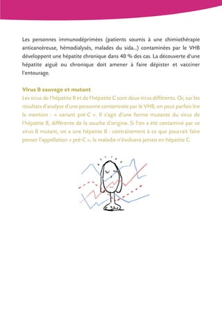 Les personnes immunodéprimées (patients soumis à une chimiothérapie
anticancéreuse, hémodialysés, malades du sida...) contaminées par le VHB
développent une hépatite chronique dans 40 % des cas. La découverte d'une
hépatite aiguë ou chronique doit amener à faire dépister et vacciner
l'entourage.

Virus B sauvage et mutant
Les virus de l'hépatite B et de l'hépatite C sont deux virus différents. Or, sur les
résultats d'analyse d'une personne contaminée par le VHB, on peut parfois lire
la mention : « variant pré-C ». Il s'agit d'une forme mutante du virus de
l'hépatite B, différente de la souche d'origine. Si l'on a été contaminé par ce
virus B mutant, on a une hépatite B : contrairement à ce que pourrait faire
penser l'appellation « pré-C », la maladie n'évoluera jamais en hépatite C.
 