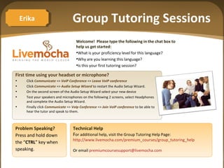 Group Tutoring Sessions ,[object Object],[object Object],[object Object],[object Object],[object Object],[object Object],[object Object],[object Object],[object Object],[object Object],[object Object],Problem Speaking? Press and hold down  the “ CTRL ” key when speaking. Technical Help F or additional help, visit the Group Tutoring Help Page:  http://www.livemocha.com/premium_courses/group_tutoring_help   Or email  [email_address] Erika 