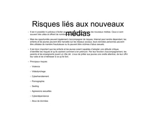 Risques liés aux nouveaux
médias• Il est ni possible ni judicieux d’éviter aux enfants tout contact avec les nouveaux médias. Ceux-ci sont
souvent très utiles et offrent de nombreuses opportunités.
• Mais les opportunités peuvent également s'accompagner de risques. Internet peut rendre dépendant, les
enfants et les jeunes peuvent être harcelés sur les réseaux sociaux, leurs données personnes peuvent
être utilisées de manière frauduleuse ou ils peuvent être victimes d’abus sexuels.
• Il est donc important que les enfants et les jeunes soient capables d’adopter une attitude critique,
d’identifier les risques et qu’ils sachent comment s’en prémunir. Par leur fonction d’accompagnement, les
parents et les enseignants jouent un rôle clé : à eux de prêter aux jeunes une oreille attentive, de leur offrir
leur aide et de s’intéresser à ce qu’ils font.
• Principaux risques:
• Violence
• Vidéolynchage
• Cyberharcèlement
• Pornographie
• Sexting
• Agressions sexuelles
• Cyberdépendance
• Abus de données
 