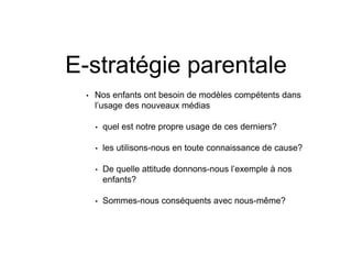 E-stratégie parentale
• Nos enfants ont besoin de modèles compétents dans
l’usage des nouveaux médias
• quel est notre propre usage de ces derniers?
• les utilisons-nous en toute connaissance de cause?
• De quelle attitude donnons-nous l’exemple à nos
enfants?
• Sommes-nous conséquents avec nous-même?
 