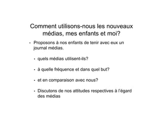 Comment utilisons-nous les nouveaux
médias, mes enfants et moi?
• Proposons à nos enfants de tenir avec eux un
journal médias.
• quels médias utilisent-ils?
• à quelle fréquence et dans quel but?
• et en comparaison avec nous?
• Discutons de nos attitudes respectives à l’égard
des médias
 