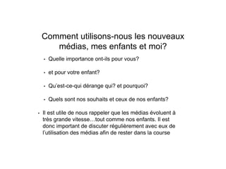 Comment utilisons-nous les nouveaux
médias, mes enfants et moi?
• Quelle importance ont-ils pour vous?
• et pour votre enfant?
• Qu’est-ce-qui dérange qui? et pourquoi?
• Quels sont nos souhaits et ceux de nos enfants?
• Il est utile de nous rappeler que les médias évoluent à
très grande vitesse…tout comme nos enfants. Il est
donc important de discuter régulièrement avec eux de
l’utilisation des médias afin de rester dans la course
 