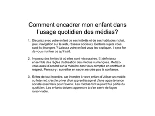 Comment encadrer mon enfant dans
l’usage quotidien des médias?
1. Discutez avec votre enfant de ses intérêts et de ses habitudes (tchat,
jeux, navigation sur le web, réseaux sociaux). Certains sujets vous
sont-ils étrangers ? Laissez votre enfant vous les expliquer. Il sera fier
de vous montrer ce qu’il sait.
2. Imposez des limites là où elles sont nécessaires. Et définissez
ensemble des règles d’utilisation des médias numériques. Mettez-
vous aussi d’accord sur la manière dont vous comptez en contrôler le
respect. Pensez-y : surveiller en secret ne crée pas la confiance.
3. Evitez de tout interdire, car interdire à votre enfant d’utiliser un mobile
ou Internet, c’est le priver d’un apprentissage et d’une appartenance
sociale essentiels pour l’avenir. Les médias font aujourd’hui partie du
quotidien. Les enfants doivent apprendre à s’en servir de façon
raisonnable.
 