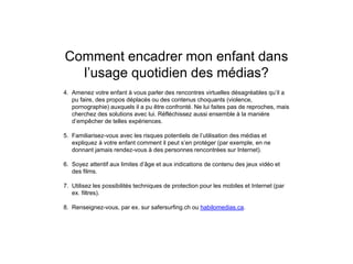 Comment encadrer mon enfant dans
l’usage quotidien des médias?
4. Amenez votre enfant à vous parler des rencontres virtuelles désagréables qu’il a
pu faire, des propos déplacés ou des contenus choquants (violence,
pornographie) auxquels il a pu être confronté. Ne lui faites pas de reproches, mais
cherchez des solutions avec lui. Réfléchissez aussi ensemble à la manière
d’empêcher de telles expériences.
5. Familiarisez-vous avec les risques potentiels de l’utilisation des médias et
expliquez à votre enfant comment il peut s’en protéger (par exemple, en ne
donnant jamais rendez-vous à des personnes rencontrées sur Internet).
6. Soyez attentif aux limites d’âge et aux indications de contenu des jeux vidéo et
des films.
7. Utilisez les possibilités techniques de protection pour les mobiles et Internet (par
ex. filtres).
8. Renseignez-vous, par ex. sur safersurfing.ch ou habilomedias.ca.
 