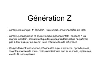 Génération Z
• contexte historique: 11/09/2001, Fukushima, crise financière de 2008
• contexte économique et social: famille monoparentale, habitués à un
monde incertain, pressentent que les études traditionnelles ne suffiront
pas à leur assurer un avenir. Leur créativité fera la différence
• Comportement: conscience précoce des enjeux de la vie, opportunistes,
vivent le mobile à la main, moins narcissiques que leurs aînés, optimistes,
créativité décomplexée
 