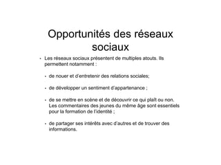 Opportunités des réseaux
sociaux
• Les réseaux sociaux présentent de multiples atouts. Ils
permettent notamment :
• de nouer et d’entretenir des relations sociales;
• de développer un sentiment d’appartenance ;
• de se mettre en scène et de découvrir ce qui plaît ou non.
Les commentaires des jeunes du même âge sont essentiels
pour la formation de l’identité ;
• de partager ses intérêts avec d’autres et de trouver des
informations.
 