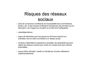 Risques des réseaux
sociaux
• prise de conscience insuffisante de l’accessibilité des commentaires,
photos, etc. et des risques d’utilisation frauduleuse des données qui en
découlent. Les images qui circulent sur le Net sont ineffaçables ;
• cyberdépendance;
• risque de distraction pour les jeunes qui font leurs devoirs sur
ordinateur tout en étant connectés à un réseau social ;
• contacts indésirables et agressions sexuelles: les pédophiles peuvent
utiliser les réseaux sociaux pour entrer en contact avec des victimes
potentielles ;
• risque d’être ridiculisé, insulté ou harcelé par d’autres utilisateurs
(cyberharcèlement).
 