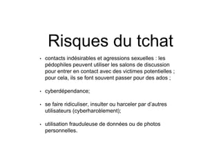 Risques du tchat
• contacts indésirables et agressions sexuelles : les
pédophiles peuvent utiliser les salons de discussion
pour entrer en contact avec des victimes potentielles ;
pour cela, ils se font souvent passer pour des ados ;
• cyberdépendance;
• se faire ridiculiser, insulter ou harceler par d’autres
utilisateurs (cyberharcèlement);
• utilisation frauduleuse de données ou de photos
personnelles.
 