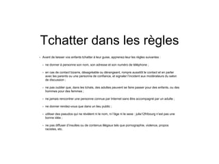 Tchatter dans les règles
• Avant de laisser vos enfants tchatter à leur guise, apprenez-leur les règles suivantes :
• ne donner à personne son nom, son adresse et son numéro de téléphone ;
• en cas de contact bizarre, désagréable ou dérangeant, rompre aussitôt le contact et en parler
avec les parents ou une personne de confiance, et signaler l’incident aux modérateurs du salon
de discussion ;
• ne pas oublier que, dans les tchats, des adultes peuvent se faire passer pour des enfants, ou des
hommes pour des femmes ;
• ne jamais rencontrer une personne connue par Internet sans être accompagné par un adulte ;
• ne donner rendez-vous que dans un lieu public ;
• utiliser des pseudos qui ne révèlent ni le nom, ni l’âge ni le sexe : julie12fribourg n’est pas une
bonne idée ;
• ne pas diffuser d’insultes ou de contenus illégaux tels que pornographie, violence, propos
racistes, etc.
 