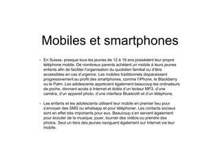 Mobiles et smartphones
• En Suisse, presque tous les jeunes de 12 à 19 ans possèdent leur propre
téléphone mobile. De nombreux parents achètent un mobile à leurs jeunes
enfants afin de faciliter l’organisation du quotidien familial ou d’être
accessibles en cas d’urgence. Les mobiles traditionnels disparaissent
progressivement au profit des smartphones, comme l’iPhone, le Blackberry
ou le Palm. Les adolescents apprécient également beaucoup les ordinateurs
de poche, donnant accès à Internet et dotés d’un lecteur MP3, d’une
caméra, d’un appareil photo, d’une interface Bluetooth et d’un téléphone.
• Les enfants et les adolescents utilisent leur mobile en premier lieu pour
s’envoyer des SMS ou whatsapp et pour téléphoner. Les contacts sociaux
sont en effet très importants pour eux. Beaucoup s’en servent également
pour écouter de la musique, jouer, tourner des vidéos ou prendre des
photos. Seul un tiers des jeunes naviguent également sur Internet via leur
mobile.
 