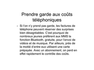 Prendre garde aux coûts
téléphoniques
• Si l’on n’y prend pas garde, les factures de
téléphone peuvent réserver des surprises
bien désagréables. C’est pourquoi de
nombreux jeunes préfèrent aux MMS la
fonction Bluetooth, gratuite, pour l’envoi de
vidéos et de musique. Par ailleurs, près de
la moitié d’entre eux utilisent une carte
prépayée. Avec un abonnement, on perd en
effet rapidement le contrôle des coûts.
 