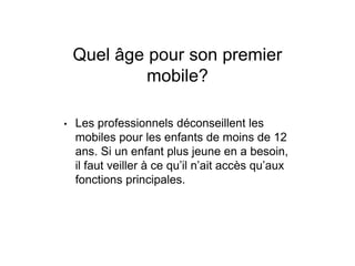 Quel âge pour son premier
mobile?
• Les professionnels déconseillent les
mobiles pour les enfants de moins de 12
ans. Si un enfant plus jeune en a besoin,
il faut veiller à ce qu’il n’ait accès qu’aux
fonctions principales.
 