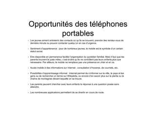 Opportunités des téléphones
portables
• Les jeunes aiment entretenir des contacts où qu’ils se trouvent, prendre des rendez-vous de
dernière minute ou pouvoir contacter quelqu’un en cas d’urgence.
• Sentiment d’appartenance : pour de nombreux jeunes, le mobile est le symbole d’un certain
statut social.
• Etre disponible en permanence facilite l’organisation du quotidien familial. Mais il faut que les
parents trouvent le juste milieu, c’est-à-dire qu’ils ne contrôlent pas leurs enfants plus que
nécessaire. Par ailleurs, le mobile ne remplace pas une présence en chair et en os.
• Accès mobile à des informations sur Internet : consultation d’horaires, de courriels, etc.
• Possibilités d’apprentissage informel : Internet permet de s’informer sur la ville, le pays et les
gens ou de rechercher un terme sur Wikipédia, ou encore d’en savoir plus sur la plante ou la
chaîne de montagnes devant laquelle on se trouve.
• Les parents peuvent chercher avec leurs enfants la réponse à une question posée sans
attendre.
• Les nombreuses applications permettent de se divertir en cours de route.
 