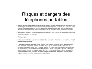 Risques et dangers des
téléphones portables
• Les frais de téléphone et de téléchargement élevés peuvent mener à l’endettement. Les applications sont
rarement gratuites. Certaines sont fournies avec le smartphone (météo, Facebook, etc.) et peuvent revenir
très cher, car il y a à chaque fois transfert de données, ce qui est coûteux, sauf pour les titulaires d’un
abonnement Internet forfaitaire (téléchargement et durée de navigation illimités, coûts mensuels fixes).
• Des contenus dangereux ou préjudiciables peuvent être reçus sans le vouloir via Bluetooth ou par courriel
(par ex. pornographie ou violence).
• Vidéolynchage
• Téléchargement de films au contenu interdit. Vous trouverez ici des informations sur les contenus interdits
et sur la situation juridique.
• « Sexting » (mot-valise de sexe et texting, envoi de sms) : de plus en plus de jeunes se photographient
dans des poses érotiques ou tournent des vidéos de nus. Ils les envoient ensuite à leurs amis et
connaissances via leur mobile. Mais il n’est pas rare que les images atterrissent sur Internet, par ex. sur
les réseaux sociaux ou les sites de photos. Il n’y alors plus moyen d’enrayer leur diffusion. Ces images
peuvent réapparaître des années plus tard et nuire alors à la carrière professionnelle ou aux relations
privées. La diffusion et la publication de photos érotiques représentants des mineurs sont par ailleurs
illégales et peuvent entraîner des conséquences juridiques.
 