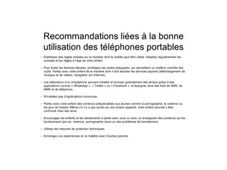Recommandations liées à la bonne
utilisation des téléphones portables
• Etablissez des règles simples sur la manière dont le mobile peut être utilisé. Adaptez régulièrement les
conseils et les règles à l’âge de votre enfant.
• Pour éviter les factures élevées, privilégiez les cartes prépayées, qui permettent un meilleur contrôle des
coûts. Parlez avec votre enfant de la manière dont il doit aborder les services payants (téléchargement de
musique et de vidéos, navigation sur Internet).
• Les détenteurs d’un smartphone peuvent tchatter et envoyer gratuitement des photos grâce à des
applications comme « WhatsApp », « Twitter » ou « Facebook », et épargner ainsi des frais de SMS, de
MMS et de téléphone.
• N’installez pas d’applications inconnues.
• Parlez avec votre enfant des contenus préjudiciables aux jeunes comme la pornographie, la violence ou
les jeux de hasard. Même s’il n’y a pas accès sur son propre appareil, votre enfant pourrait y être
confronté chez des amis.
• Encouragez les enfants et les adolescents à parler avec vous ou avec un enseignant des contenus qui les
bouleversent (par ex. violence, pornographie dure) ou des problèmes de harcèlement.
• Utilisez les mesures de protection techniques.
• Echangez vos expériences en la matière avec d’autres parents.
 