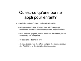 Qu’est-ce qu’une bonne
appli pour enfant?
• lorsqu’elle ne contient pas… ou le moins possible
• de représentations de la violence ou de contenus qui
effraient les enfants ou compromettent leur développement,
• de la publicité qui gêne, distrait ou trouble les enfants par son
contenu ou son placement,
• de possibilités d’achat in-app,
• de liens directs avec des offres en ligne, des médias sociaux,
des App Stores et des comptes de messagerie.
 