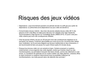 Risques des jeux vidéos
• Dépendance : jouer énormément pendant une période donnée ne suffit pas pour parler de
dépendance. Le phénomène de la dépendance aux jeux vidéo est abordé ici.
• Consommation de jeux violents : deux tiers des jeunes adeptes de jeux vidéo (84 % des
garçons et 39 % des filles) ont déjà joué à des jeux non adaptés à leur âge d’après les
recommandations d’âge figurant sur l’emballage (étude JAMES 2010). Or jouer à des jeux
vidéo violents peut avoir des conséquences néfastes.
• Chez les jeunes enfants, les jeux en 3D peuvent avoir des conséquences négatives sur la
perception de l’espace. Fortement déconseillés aux moins de six ans, ils doivent être utilisés
avec modération, car ils sont plus fatigants que les jeux traditionnels en deux dimensions. Il
est recommandé de faire une pause d’un quart d’heure après 30 minutes de jeu.
• Presque tous les jeux vidéo ont une variante en ligne. Certains proposent un système
d’abonnement, ce qui engendre des coûts réguliers, tandis que d’autres misent sur des
microtransactions, qui permettent d’acquérir des biens virtuels, comme des vêtements ou des
armes, ou d’améliorer les aptitudes de son avatar à faible coût. Mais attention, certaines offres
en ligne combinent un système d’abonnement avec la possibilité d’effectuer de
microtransactions. Les coûts peuvent alors vite atteindre des sommets !
 