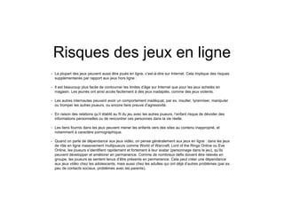 Risques des jeux en ligne
• La plupart des jeux peuvent aussi être joués en ligne, c’est-à-dire sur Internet. Cela implique des risques
supplémentaires par rapport aux jeux hors ligne :
• Il est beaucoup plus facile de contourner les limites d’âge sur Internet que pour les jeux achetés en
magasin. Les jeunes ont ainsi accès facilement à des jeux inadaptés, comme des jeux violents.
• Les autres internautes peuvent avoir un comportement inadéquat, par ex. insulter, tyranniser, manipuler
ou tromper les autres joueurs, ou encore faire preuve d’agressivité.
• En raison des relations qu’il établit au fil du jeu avec les autres joueurs, l’enfant risque de dévoiler des
informations personnelles ou de rencontrer ces personnes dans la vie réelle.
• Les liens fournis dans les jeux peuvent mener les enfants vers des sites au contenu inapproprié, et
notamment à caractère pornographique.
• Quand on parle de dépendance aux jeux vidéo, on pense généralement aux jeux en ligne : dans les jeux
de rôle en ligne massivement multijoueurs comme World of Warcraft, Lord of the Rings Online ou Eve
Online, les joueurs s’identifient rapidement et fortement à leur avatar (personnage dans le jeu), qu’ils
peuvent développer et améliorer en permanence. Comme de nombreux défis doivent être relevés en
groupe, les joueurs se sentent tenus d’être présents en permanence. Cela peut créer une dépendance
aux jeux vidéo chez les adolescents, mais aussi chez les adultes qui ont déjà d’autres problèmes (par ex.
peu de contacts sociaux, problèmes avec les parents).
 