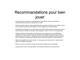 Recommandations pour bien
jouer
• Il est important de respecter les recommandations d’âge des jeux afin que les enfants ne
consomment pas des contenus inappropriés ou nocifs.
• Aidez votre enfant à faire un usage responsable des jeux vidéo en découvrant vous-même ces jeux
et en les testant. Faites preuve de patience, c’est en forgeant qu’on devient forgeron.
• N’installez pas d’ordinateur ni de console dans la chambre d’enfant et limitez le temps qu’il passe à
jouer sur écran en fonction de son âge : entre 30 (jusqu’à 7 ans) et 75 min. (12-13 ans) par jour.
• Observez l’attitude de votre enfant vis-à-vis des jeux et renseignez-vous sur ses préférences.
L’expérience du jeu est quelque chose de très personnel qui dépend aussi de l’humeur du jour.
Certains jours, jouer au jeu « X » pendant une heure ne pose pas de problème, alors que d’autres
jours, on observe un comportement irritable chez le joueur après quelques minutes seulement.
• Observez les préférences de votre enfant : s’il ne joue plus qu’à des jeux de tir, c’est peut-être le
signe d’un problème sous-jacent.
• Parlez du jeu avec votre enfant et tentez de comprendre quelles sont ses motivations.
• Les jeux vidéo ne sont ni des baby-sitters, ni des moyens de punition ou de récompense.
 